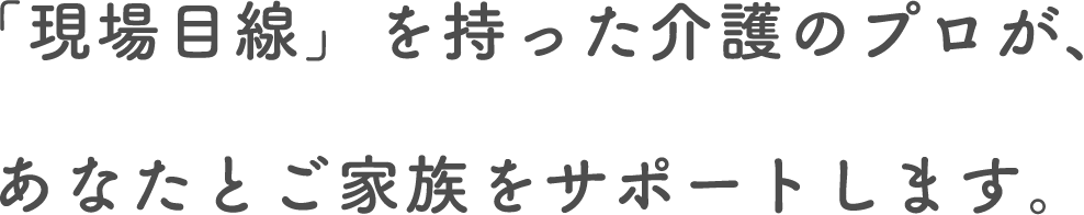 「現場目線」を持った介護のプロが、あなたとご家族をサポートします。